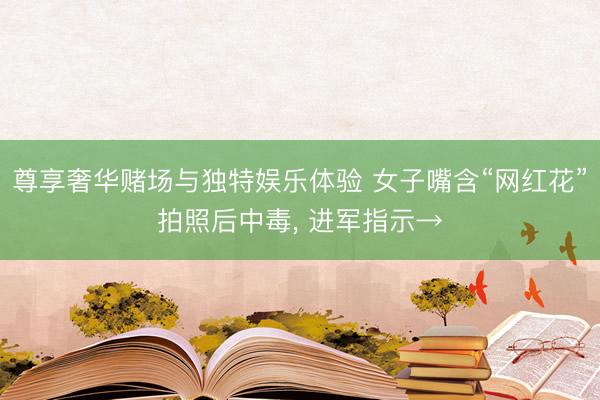 尊享奢华赌场与独特娱乐体验 女子嘴含“网红花”拍照后中毒， 进军指示→