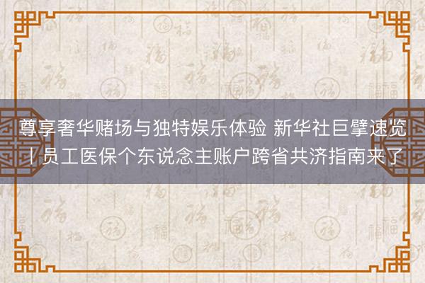 尊享奢华赌场与独特娱乐体验 新华社巨擘速览丨员工医保个东说念主账户跨省共济指南来了