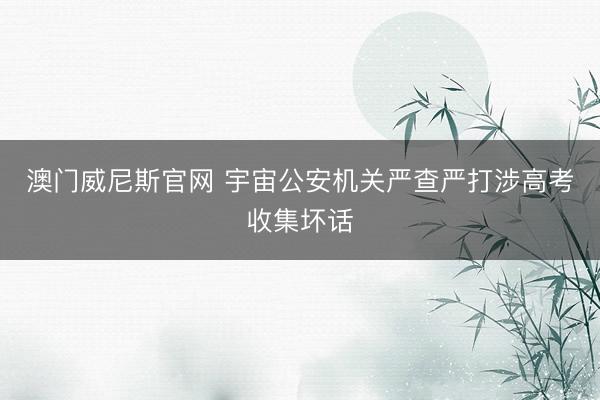 澳门威尼斯官网 宇宙公安机关严查严打涉高考收集坏话