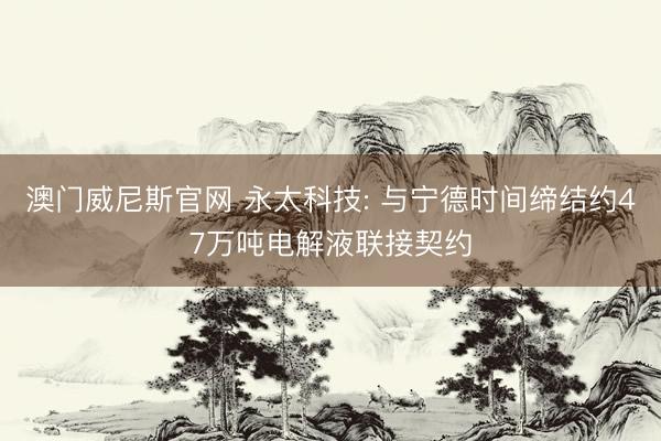 澳门威尼斯官网 永太科技: 与宁德时间缔结约47万吨电解液联接契约