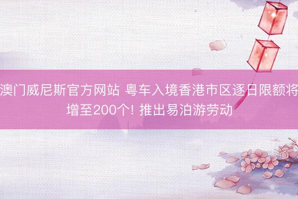 澳门威尼斯官方网站 粤车入境香港市区逐日限额将增至200个! 推出易泊游劳动