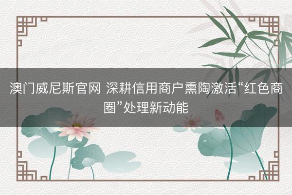 澳门威尼斯官网 深耕信用商户熏陶激活“红色商圈”处理新动能