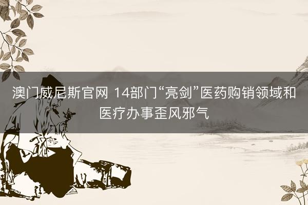 澳门威尼斯官网 14部门“亮剑”医药购销领域和医疗办事歪风邪气