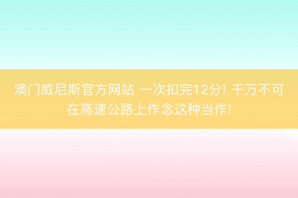 澳门威尼斯官方网站 一次扣完12分! 千万不可在高速公路上作念这种当作!