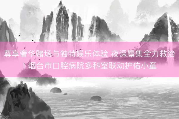 尊享奢华赌场与独特娱乐体验 夜深麇集全力救治! 烟台市口腔病院多科室联动护佑小童