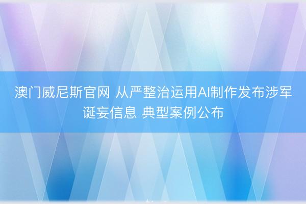 澳门威尼斯官网 从严整治运用AI制作发布涉军诞妄信息 典型案例公布