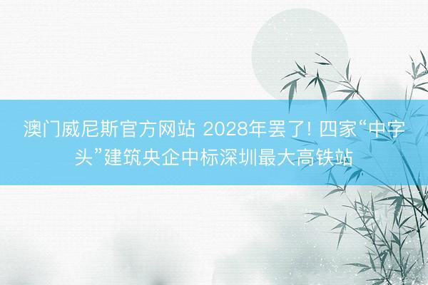 澳门威尼斯官方网站 2028年罢了! 四家“中字头”建筑央企中标深圳最大高铁站