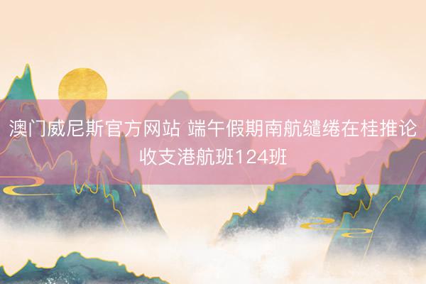 澳门威尼斯官方网站 端午假期南航缱绻在桂推论收支港航班124班