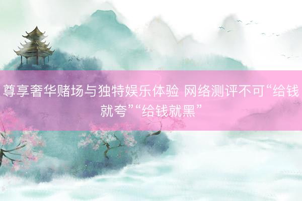 尊享奢华赌场与独特娱乐体验 网络测评不可“给钱就夸”“给钱就黑”