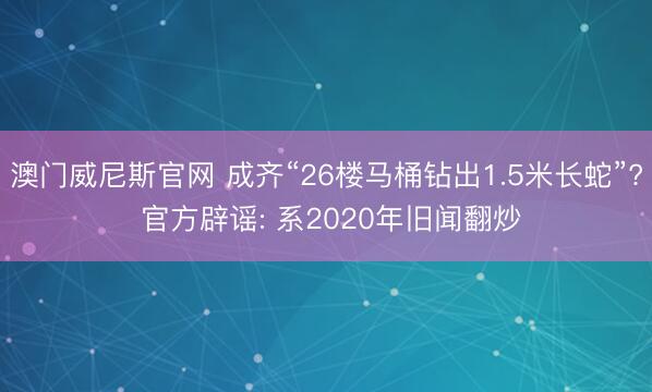 澳门威尼斯官网 成齐“26楼马桶钻出1.5米长蛇”? 官方辟谣: 系2020年旧闻翻炒