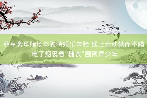 尊享奢华赌场与独特娱乐体验 线上走动禁而不竭 电子烟裹着“糖衣”围聚青少年