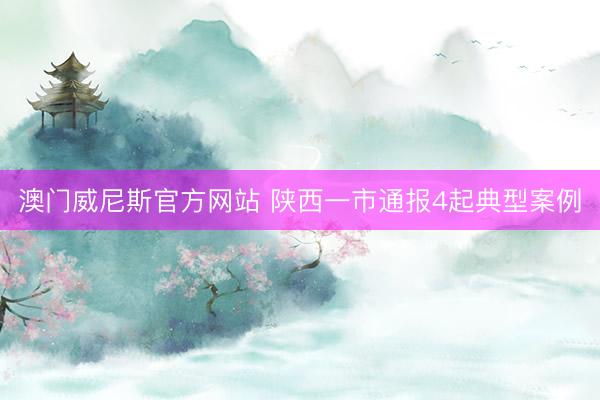 澳门威尼斯官方网站 陕西一市通报4起典型案例