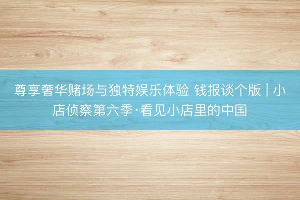 尊享奢华赌场与独特娱乐体验 钱报谈个版 | 小店侦察第六季·看见小店里的中国