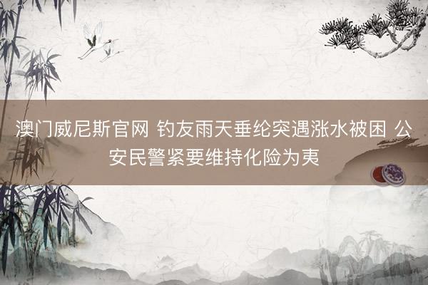 澳门威尼斯官网 钓友雨天垂纶突遇涨水被困 公安民警紧要维持化险为夷