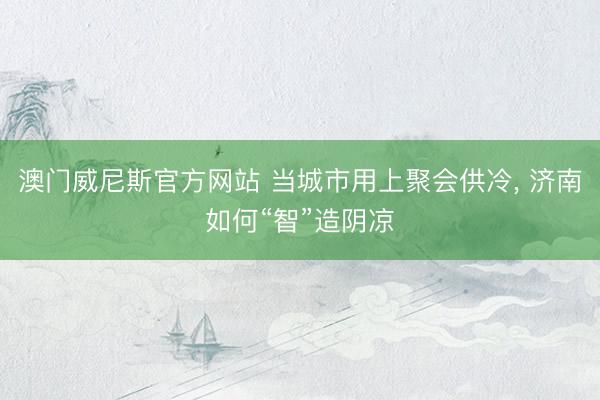 澳门威尼斯官方网站 当城市用上聚会供冷， 济南如何“智”造阴凉