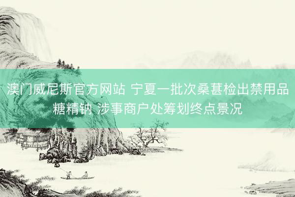 澳门威尼斯官方网站 宁夏一批次桑葚检出禁用品糖精钠 涉事商户处筹划终点景况