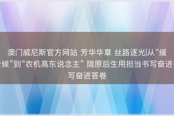 澳门威尼斯官方网站 芳华华章 丝路逐光|从“缓助斥候”到“农机高东说念主” 陇原后生用担当书写奋进答卷