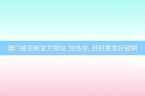 澳门威尼斯官方网站 刘浩存, 好好意思好甜啊