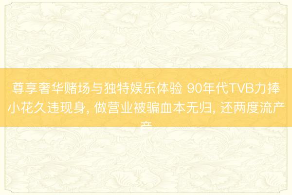 尊享奢华赌场与独特娱乐体验 90年代TVB力捧小花久违现身， 做营业被骗血本无归， 还两度流产