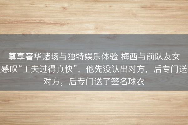 尊享奢华赌场与独特娱乐体验 梅西与前队友女儿同场竞技感叹“工夫过得真快”，他先没认出对方，后专门送了签名球衣