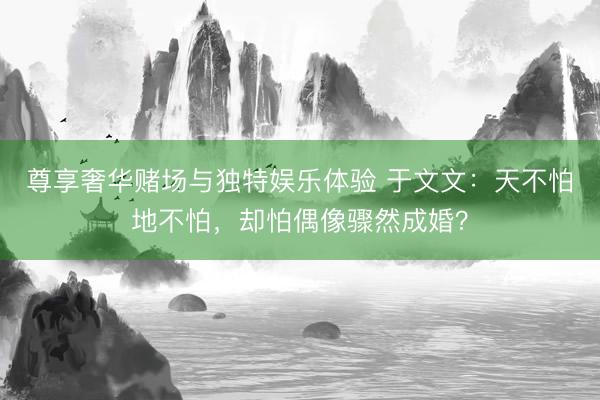 尊享奢华赌场与独特娱乐体验 于文文：天不怕地不怕，却怕偶像骤然成婚？