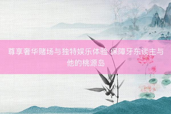 尊享奢华赌场与独特娱乐体验 保障牙东谈主与他的桃源岛