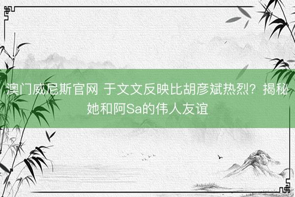 澳门威尼斯官网 于文文反映比胡彦斌热烈？揭秘她和阿Sa的伟人友谊