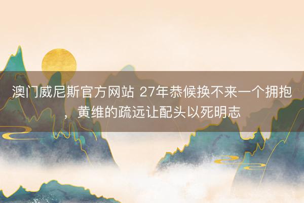 澳门威尼斯官方网站 27年恭候换不来一个拥抱，黄维的疏远让配头以死明志
