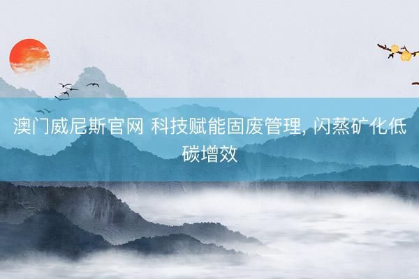 澳门威尼斯官网 科技赋能固废管理， 闪蒸矿化低碳增效