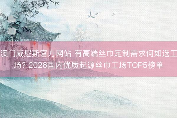 澳门威尼斯官方网站 有高端丝巾定制需求何如选工场? 2026国内优质起源丝巾工场TOP5榜单