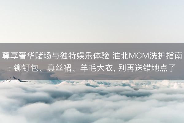 尊享奢华赌场与独特娱乐体验 淮北MCM洗护指南: 铆钉包、真丝裙、羊毛大衣， 别再送错地点了