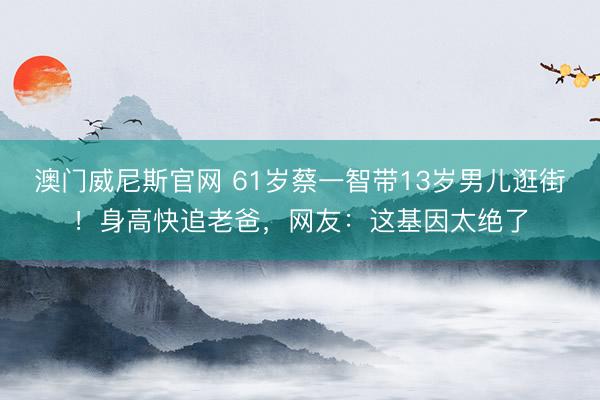 澳门威尼斯官网 61岁蔡一智带13岁男儿逛街!身高快追老爸,网友:这基因太绝了