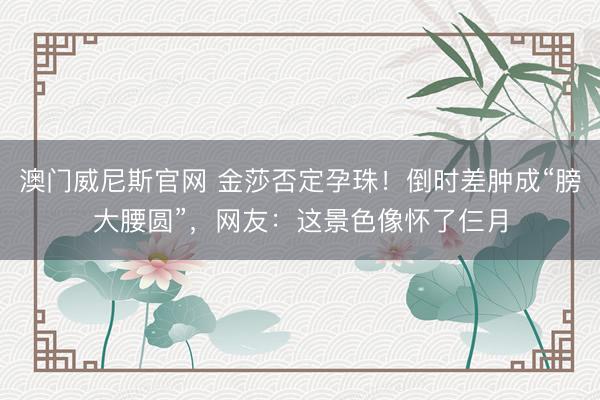 澳门威尼斯官网 金莎否定孕珠!倒时差肿成“膀大腰圆”,网友:这景色像怀了仨月