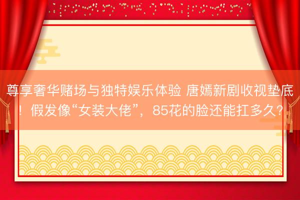 尊享奢华赌场与独特娱乐体验 唐嫣新剧收视垫底!假发像“女装大佬”,85花的脸还能扛多久?