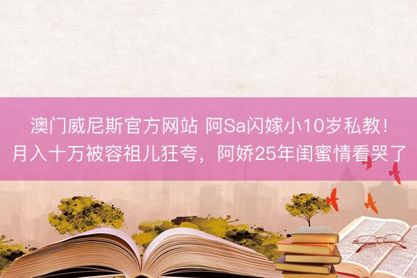 澳门威尼斯官方网站 阿Sa闪嫁小10岁私教！月入十万被容祖儿狂夸，阿娇25年闺蜜情看哭了