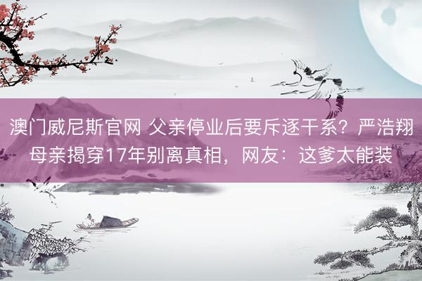 澳门威尼斯官网 父亲停业后要斥逐干系？严浩翔母亲揭穿17年别离真相，网友：这爹太能装