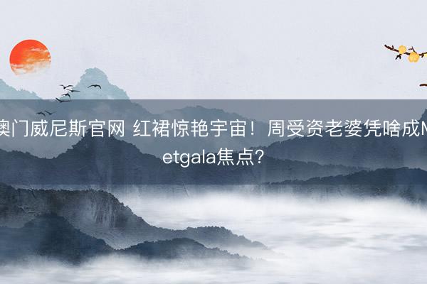 澳门威尼斯官网 红裙惊艳宇宙！周受资老婆凭啥成Metgala焦点？