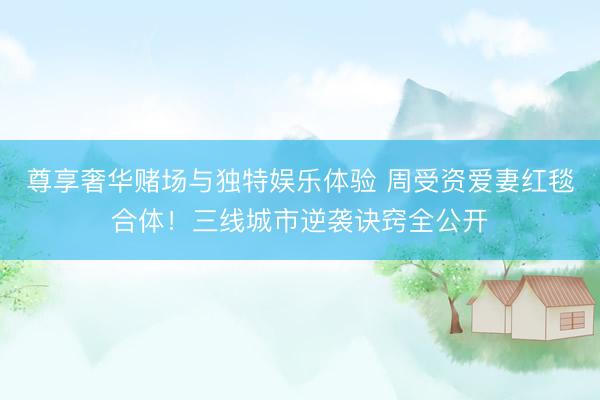 尊享奢华赌场与独特娱乐体验 周受资爱妻红毯合体！三线城市逆袭诀窍全公开