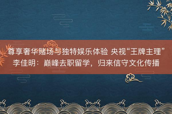 尊享奢华赌场与独特娱乐体验 央视“王牌主理”李佳明：巅峰去职留学，归来信守文化传播