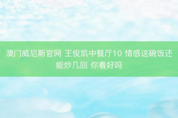 澳门威尼斯官网 王俊凯中餐厅10 情感这碗饭还能炒几回 你看好吗
