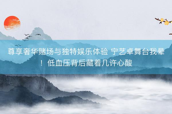 尊享奢华赌场与独特娱乐体验 宁艺卓舞台我晕！低血压背后藏着几许心酸