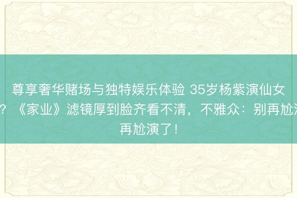 尊享奢华赌场与独特娱乐体验 35岁杨紫演仙女被骂？《家业》滤镜厚到脸齐看不清，不雅众：别再尬演了！