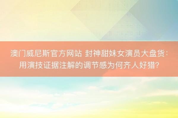 澳门威尼斯官方网站 封神甜妹女演员大盘货:用演技证据注解的调节感为何齐人好猎?