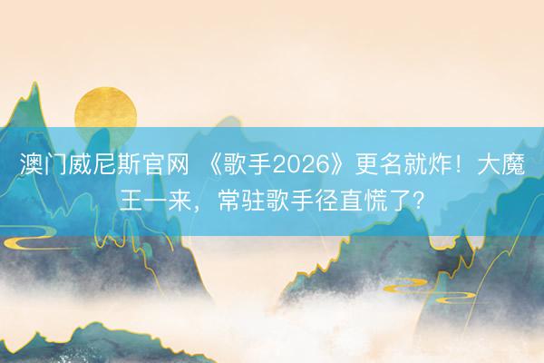 澳门威尼斯官网 《歌手2026》更名就炸！大魔王一来，常驻歌手径直慌了？