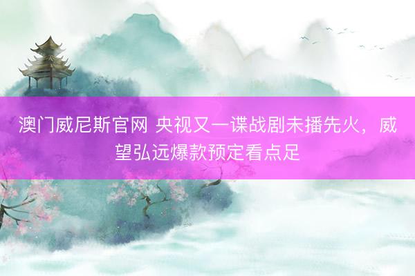 澳门威尼斯官网 央视又一谍战剧未播先火，威望弘远爆款预定看点足