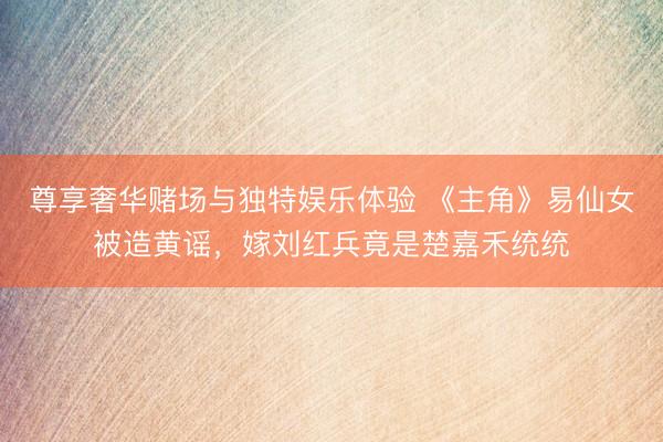 尊享奢华赌场与独特娱乐体验 《主角》易仙女被造黄谣，嫁刘红兵竟是楚嘉禾统统