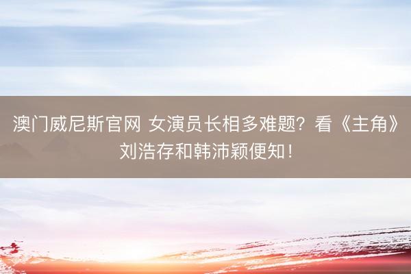 澳门威尼斯官网 女演员长相多难题?看《主角》刘浩存和韩沛颖便知!