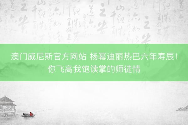澳门威尼斯官方网站 杨幂迪丽热巴六年寿辰！你飞高我饱读掌的师徒情