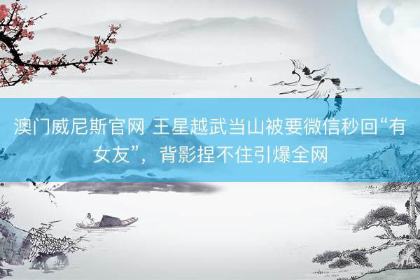 澳门威尼斯官网 王星越武当山被要微信秒回“有女友”，背影捏不住引爆全网