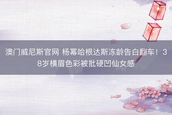 澳门威尼斯官网 杨幂哈根达斯冻龄告白翻车！38岁横眉色彩被批硬凹仙女感